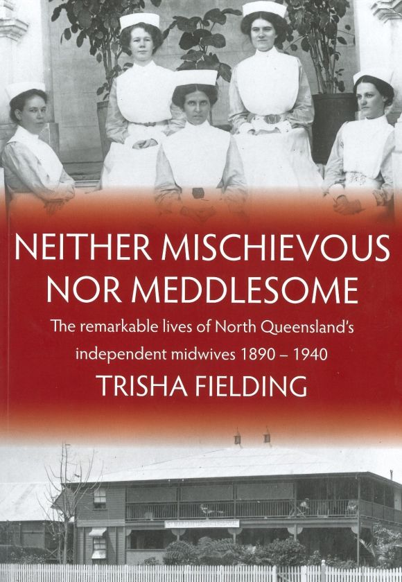 Neither Mischievous Nor Meddlesome : The remarkable lives of North Queensland’s independent midwives 1890 – 1940